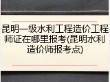 昆明一级水利工程造价工程师证在哪里报考(昆明水利造价师报考点)