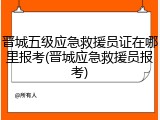 晋城五级应急救援员证在哪里报考(晋城应急救援员报考)