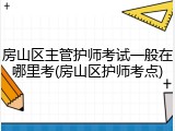 房山区主管护师考试一般在哪里考(房山区护师考点)