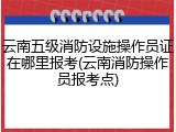 云南五级消防设施操作员证在哪里报考(云南消防操作员报考点)