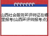 山西社会服务环评师证在哪里报考(山西环评师报考点)