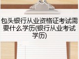 包头银行从业资格证考试需要什么学历(银行从业考试学历)