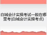 白城会计实操考试一般在哪里考(白城会计实操考点)