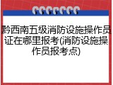 黔西南五级消防设施操作员证在哪里报考(消防设施操作员报考点)