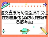 遵义五级消防设施操作员证在哪里报考(消防设施操作员报考点)