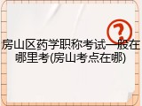 房山区药学职称考试一般在哪里考(房山考点在哪)