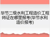 毕节二级水利工程造价工程师证在哪里报考(毕节水利造价报考)