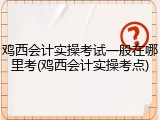 鸡西会计实操考试一般在哪里考(鸡西会计实操考点)