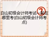 白山初级会计师考试一般在哪里考(白山初级会计师考点)