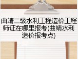 曲靖二级水利工程造价工程师证在哪里报考(曲靖水利造价报考点)