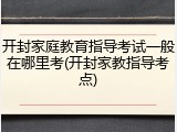 开封家庭教育指导考试一般在哪里考(开封家教指导考点)