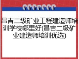昌吉二级矿业工程建造师培训学校哪里好(昌吉二级矿业建造师培训优选)