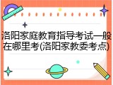 洛阳家庭教育指导考试一般在哪里考(洛阳家教委考点)
