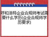 呼和浩特企业合规师考试需要什么学历(企业合规师学历要求)