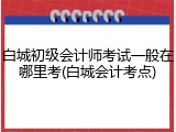 白城初级会计师考试一般在哪里考(白城会计考点)