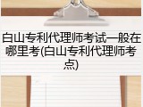 白山专利代理师考试一般在哪里考(白山专利代理师考点)