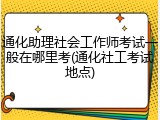 通化助理社会工作师考试一般在哪里考(通化社工考试地点)