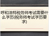 呼和浩特税务师考试需要什么学历(税务师考试学历要求)