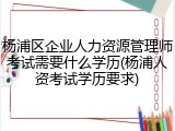 杨浦区企业人力资源管理师考试需要什么学历(杨浦人资考试学历要求)