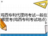 鸡西专利代理师考试一般在哪里考(鸡西专利考试地点)