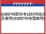 安顺护师职称考试时间地点及费用(安顺护师考情费用)