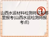 山西水运材料检测师证在哪里报考(山西水运检测师报考点)
