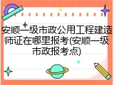 安顺一级市政公用工程建造师证在哪里报考(安顺一级市政报考点)