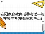 安阳家庭教育指导考试一般在哪里考(安阳家教考点)