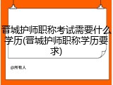 晋城护师职称考试需要什么学历(晋城护师职称学历要求)