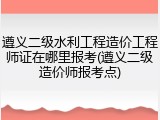 遵义二级水利工程造价工程师证在哪里报考(遵义二级造价师报考点)