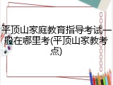 平顶山家庭教育指导考试一般在哪里考(平顶山家教考点)