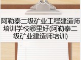 阿勒泰二级矿业工程建造师培训学校哪里好(阿勒泰二级矿业建造师培训)