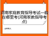河南家庭教育指导考试一般在哪里考(河南家教指导考点)
