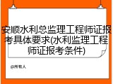 安顺水利总监理工程师证报考具体要求(水利监理工程师证报考条件)