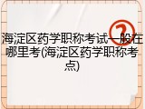 海淀区药学职称考试一般在哪里考(海淀区药学职称考点)