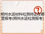 朔州水运材料检测师证在哪里报考(朔州水运检测报考)