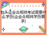 包头企业合规师考试需要什么学历(企业合规师学历要求)