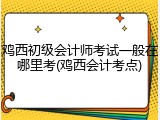 鸡西初级会计师考试一般在哪里考(鸡西会计考点)