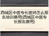 西城区中医专长医师怎么报名培训费用(西城区中医专长报名费用)