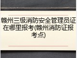 赣州三级消防安全管理员证在哪里报考(赣州消防证报考点)