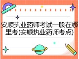 安顺执业药师考试一般在哪里考(安顺执业药师考点)