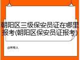 朝阳区三级保安员证在哪里报考(朝阳区保安员证报考)
