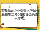 渭南食品企业负责人考试一般在哪里考(渭南食企负责人考场)