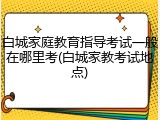 白城家庭教育指导考试一般在哪里考(白城家教考试地点)