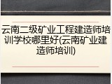 云南二级矿业工程建造师培训学校哪里好(云南矿业建造师培训)