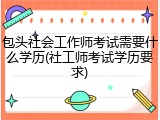 包头社会工作师考试需要什么学历(社工师考试学历要求)