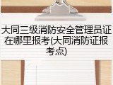 大同三级消防安全管理员证在哪里报考(大同消防证报考点)