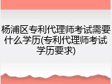 杨浦区专利代理师考试需要什么学历(专利代理师考试学历要求)