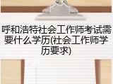 呼和浩特社会工作师考试需要什么学历(社会工作师学历要求)