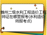 赣州二级水利工程造价工程师证在哪里报考(水利造价师报考点)